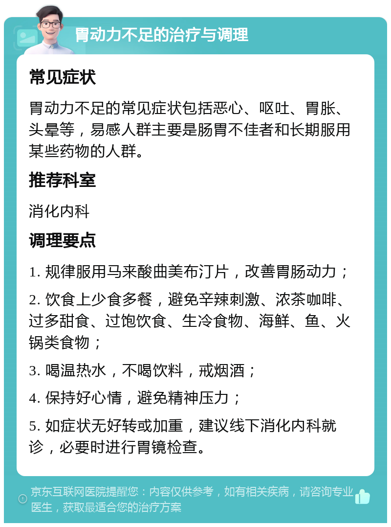 胃动力不足的治疗与调理 常见症状 胃动力不足的常见症状包括恶心、呕吐、胃胀、头晕等，易感人群主要是肠胃不佳者和长期服用某些药物的人群。 推荐科室 消化内科 调理要点 1. 规律服用马来酸曲美布汀片，改善胃肠动力； 2. 饮食上少食多餐，避免辛辣刺激、浓茶咖啡、过多甜食、过饱饮食、生冷食物、海鲜、鱼、火锅类食物； 3. 喝温热水，不喝饮料，戒烟酒； 4. 保持好心情，避免精神压力； 5. 如症状无好转或加重，建议线下消化内科就诊，必要时进行胃镜检查。