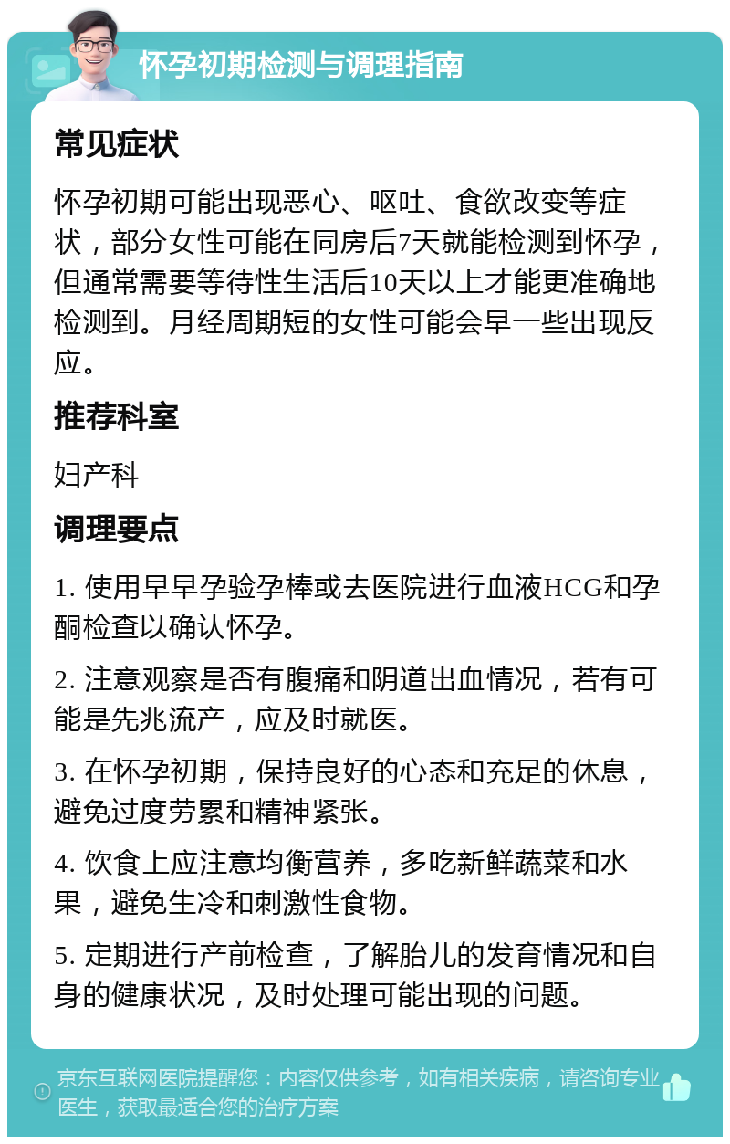 怀孕初期检测与调理指南 常见症状 怀孕初期可能出现恶心、呕吐、食欲改变等症状，部分女性可能在同房后7天就能检测到怀孕，但通常需要等待性生活后10天以上才能更准确地检测到。月经周期短的女性可能会早一些出现反应。 推荐科室 妇产科 调理要点 1. 使用早早孕验孕棒或去医院进行血液HCG和孕酮检查以确认怀孕。 2. 注意观察是否有腹痛和阴道出血情况，若有可能是先兆流产，应及时就医。 3. 在怀孕初期，保持良好的心态和充足的休息，避免过度劳累和精神紧张。 4. 饮食上应注意均衡营养，多吃新鲜蔬菜和水果，避免生冷和刺激性食物。 5. 定期进行产前检查，了解胎儿的发育情况和自身的健康状况，及时处理可能出现的问题。