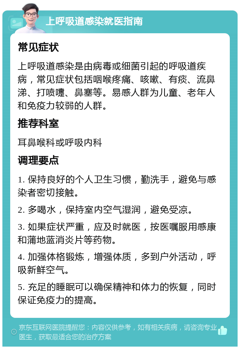 上呼吸道感染就医指南 常见症状 上呼吸道感染是由病毒或细菌引起的呼吸道疾病，常见症状包括咽喉疼痛、咳嗽、有痰、流鼻涕、打喷嚏、鼻塞等。易感人群为儿童、老年人和免疫力较弱的人群。 推荐科室 耳鼻喉科或呼吸内科 调理要点 1. 保持良好的个人卫生习惯，勤洗手，避免与感染者密切接触。 2. 多喝水，保持室内空气湿润，避免受凉。 3. 如果症状严重，应及时就医，按医嘱服用感康和蒲地蓝消炎片等药物。 4. 加强体格锻炼，增强体质，多到户外活动，呼吸新鲜空气。 5. 充足的睡眠可以确保精神和体力的恢复，同时保证免疫力的提高。