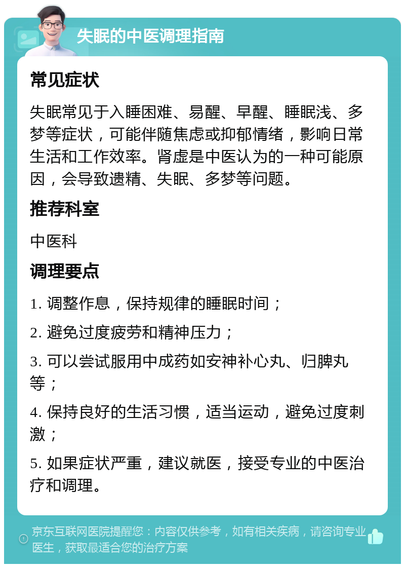 失眠的中医调理指南 常见症状 失眠常见于入睡困难、易醒、早醒、睡眠浅、多梦等症状，可能伴随焦虑或抑郁情绪，影响日常生活和工作效率。肾虚是中医认为的一种可能原因，会导致遗精、失眠、多梦等问题。 推荐科室 中医科 调理要点 1. 调整作息，保持规律的睡眠时间； 2. 避免过度疲劳和精神压力； 3. 可以尝试服用中成药如安神补心丸、归脾丸等； 4. 保持良好的生活习惯，适当运动，避免过度刺激； 5. 如果症状严重，建议就医，接受专业的中医治疗和调理。