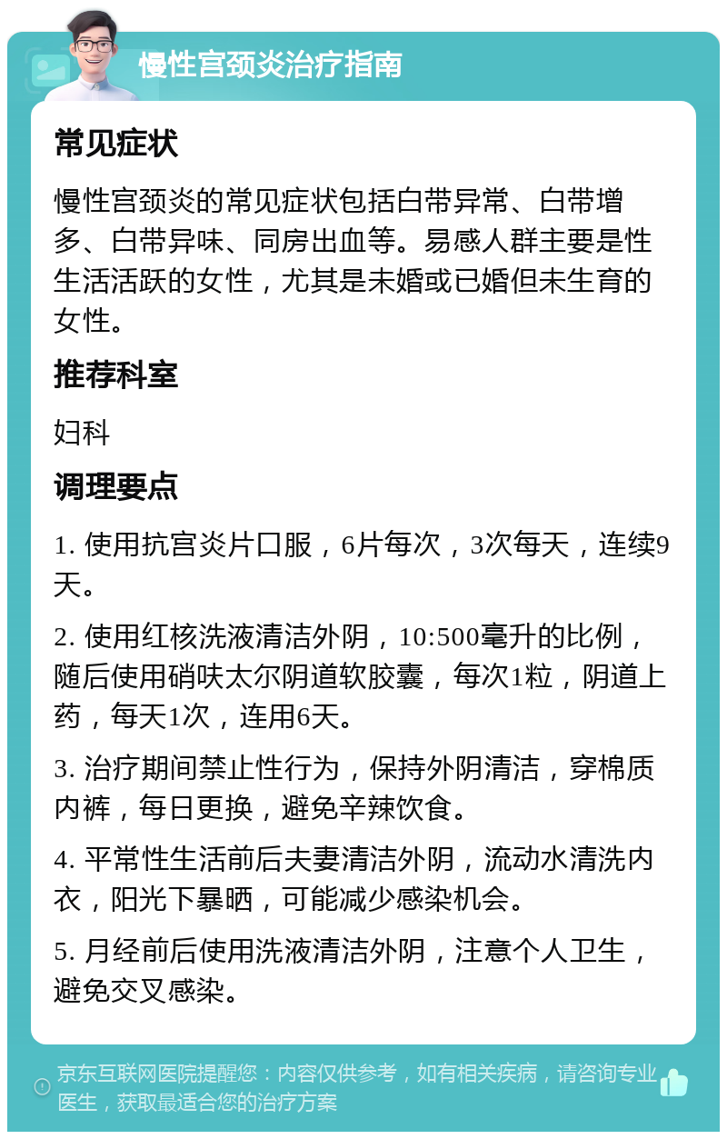 慢性宫颈炎治疗指南 常见症状 慢性宫颈炎的常见症状包括白带异常、白带增多、白带异味、同房出血等。易感人群主要是性生活活跃的女性，尤其是未婚或已婚但未生育的女性。 推荐科室 妇科 调理要点 1. 使用抗宫炎片口服，6片每次，3次每天，连续9天。 2. 使用红核洗液清洁外阴，10:500毫升的比例，随后使用硝呋太尔阴道软胶囊，每次1粒，阴道上药，每天1次，连用6天。 3. 治疗期间禁止性行为，保持外阴清洁，穿棉质内裤，每日更换，避免辛辣饮食。 4. 平常性生活前后夫妻清洁外阴，流动水清洗内衣，阳光下暴晒，可能减少感染机会。 5. 月经前后使用洗液清洁外阴，注意个人卫生，避免交叉感染。