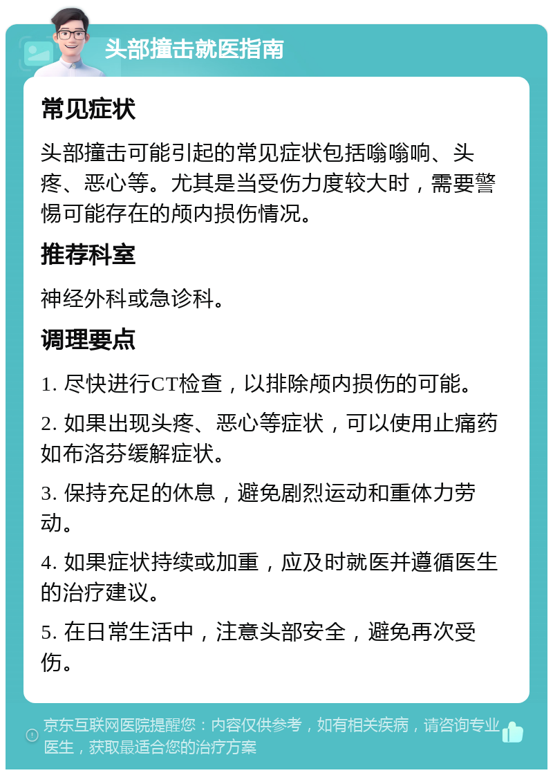 头部撞击就医指南 常见症状 头部撞击可能引起的常见症状包括嗡嗡响、头疼、恶心等。尤其是当受伤力度较大时，需要警惕可能存在的颅内损伤情况。 推荐科室 神经外科或急诊科。 调理要点 1. 尽快进行CT检查，以排除颅内损伤的可能。 2. 如果出现头疼、恶心等症状，可以使用止痛药如布洛芬缓解症状。 3. 保持充足的休息，避免剧烈运动和重体力劳动。 4. 如果症状持续或加重，应及时就医并遵循医生的治疗建议。 5. 在日常生活中，注意头部安全，避免再次受伤。