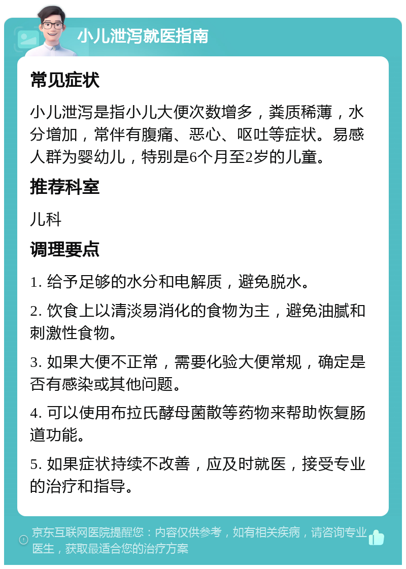 小儿泄泻就医指南 常见症状 小儿泄泻是指小儿大便次数增多，粪质稀薄，水分增加，常伴有腹痛、恶心、呕吐等症状。易感人群为婴幼儿，特别是6个月至2岁的儿童。 推荐科室 儿科 调理要点 1. 给予足够的水分和电解质，避免脱水。 2. 饮食上以清淡易消化的食物为主，避免油腻和刺激性食物。 3. 如果大便不正常，需要化验大便常规，确定是否有感染或其他问题。 4. 可以使用布拉氏酵母菌散等药物来帮助恢复肠道功能。 5. 如果症状持续不改善，应及时就医，接受专业的治疗和指导。