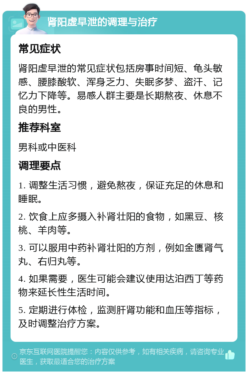 肾阳虚早泄的调理与治疗 常见症状 肾阳虚早泄的常见症状包括房事时间短、龟头敏感、腰膝酸软、浑身乏力、失眠多梦、盗汗、记忆力下降等。易感人群主要是长期熬夜、休息不良的男性。 推荐科室 男科或中医科 调理要点 1. 调整生活习惯，避免熬夜，保证充足的休息和睡眠。 2. 饮食上应多摄入补肾壮阳的食物，如黑豆、核桃、羊肉等。 3. 可以服用中药补肾壮阳的方剂，例如金匮肾气丸、右归丸等。 4. 如果需要，医生可能会建议使用达泊西丁等药物来延长性生活时间。 5. 定期进行体检，监测肝肾功能和血压等指标，及时调整治疗方案。