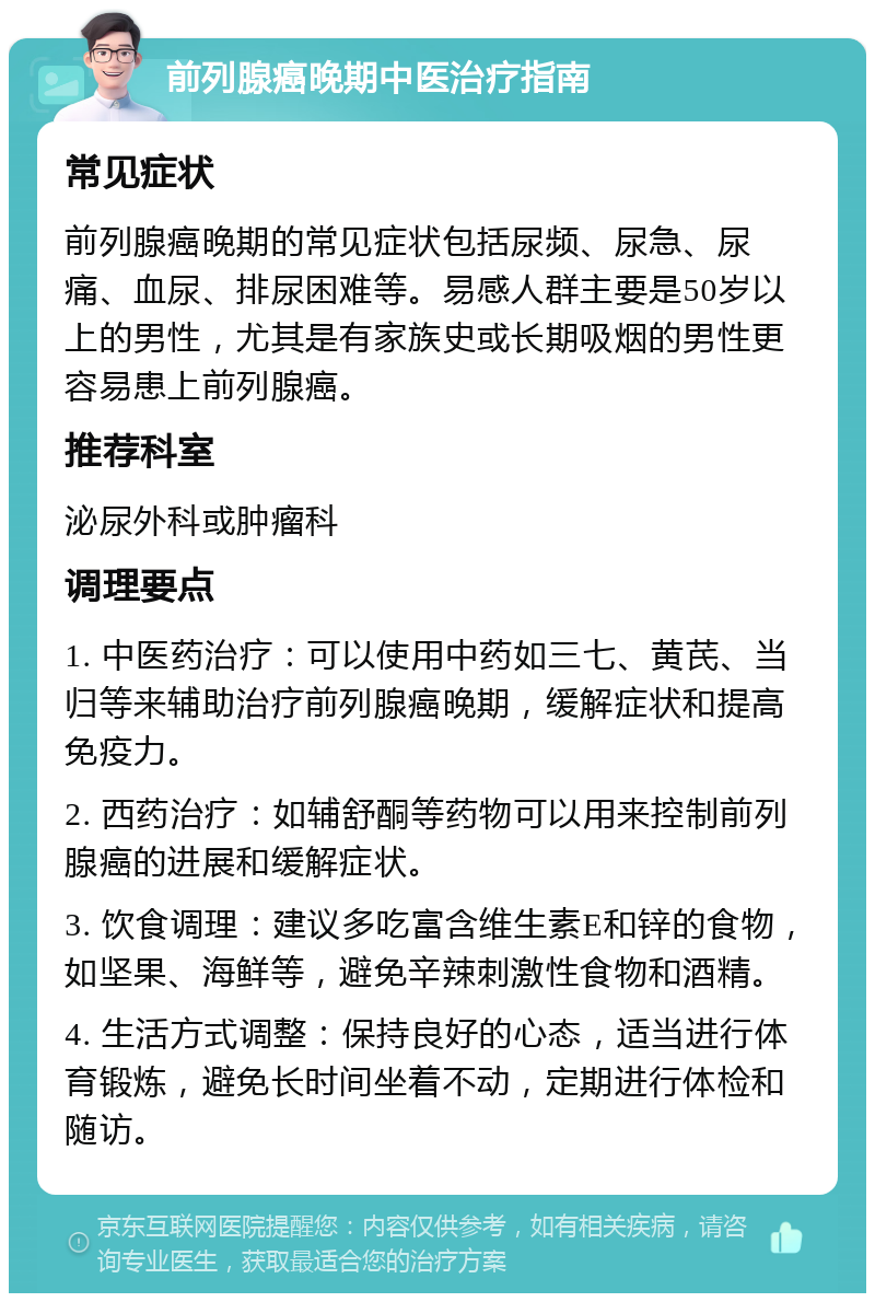 前列腺癌晚期中医治疗指南 常见症状 前列腺癌晚期的常见症状包括尿频、尿急、尿痛、血尿、排尿困难等。易感人群主要是50岁以上的男性，尤其是有家族史或长期吸烟的男性更容易患上前列腺癌。 推荐科室 泌尿外科或肿瘤科 调理要点 1. 中医药治疗：可以使用中药如三七、黄芪、当归等来辅助治疗前列腺癌晚期，缓解症状和提高免疫力。 2. 西药治疗：如辅舒酮等药物可以用来控制前列腺癌的进展和缓解症状。 3. 饮食调理：建议多吃富含维生素E和锌的食物，如坚果、海鲜等，避免辛辣刺激性食物和酒精。 4. 生活方式调整：保持良好的心态，适当进行体育锻炼，避免长时间坐着不动，定期进行体检和随访。