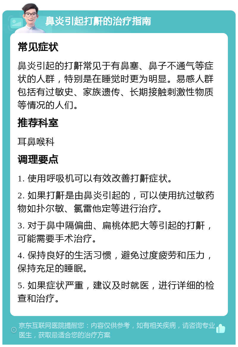 鼻炎引起打鼾的治疗指南 常见症状 鼻炎引起的打鼾常见于有鼻塞、鼻子不通气等症状的人群，特别是在睡觉时更为明显。易感人群包括有过敏史、家族遗传、长期接触刺激性物质等情况的人们。 推荐科室 耳鼻喉科 调理要点 1. 使用呼吸机可以有效改善打鼾症状。 2. 如果打鼾是由鼻炎引起的，可以使用抗过敏药物如扑尔敏、氯雷他定等进行治疗。 3. 对于鼻中隔偏曲、扁桃体肥大等引起的打鼾，可能需要手术治疗。 4. 保持良好的生活习惯，避免过度疲劳和压力，保持充足的睡眠。 5. 如果症状严重，建议及时就医，进行详细的检查和治疗。