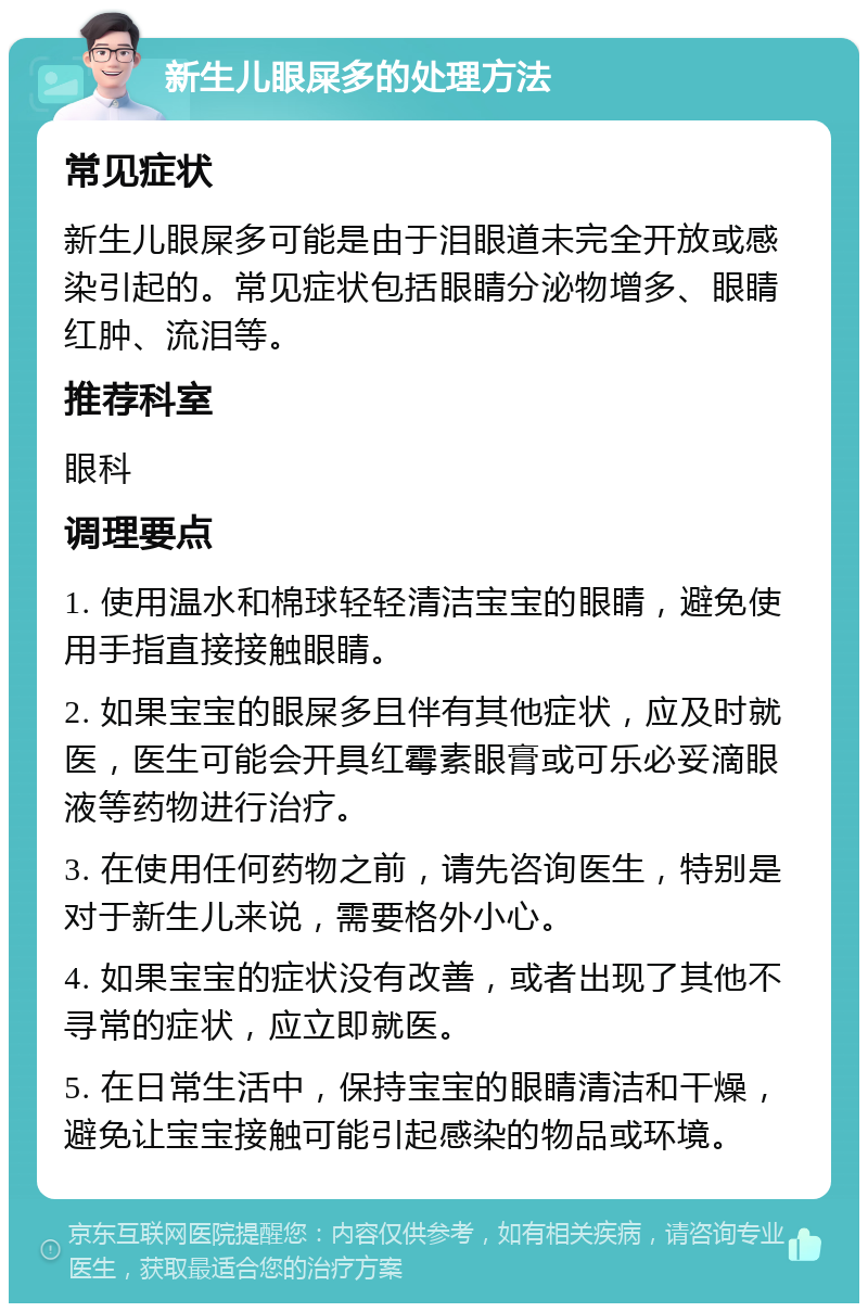 新生儿眼屎多的处理方法 常见症状 新生儿眼屎多可能是由于泪眼道未完全开放或感染引起的。常见症状包括眼睛分泌物增多、眼睛红肿、流泪等。 推荐科室 眼科 调理要点 1. 使用温水和棉球轻轻清洁宝宝的眼睛，避免使用手指直接接触眼睛。 2. 如果宝宝的眼屎多且伴有其他症状，应及时就医，医生可能会开具红霉素眼膏或可乐必妥滴眼液等药物进行治疗。 3. 在使用任何药物之前，请先咨询医生，特别是对于新生儿来说，需要格外小心。 4. 如果宝宝的症状没有改善，或者出现了其他不寻常的症状，应立即就医。 5. 在日常生活中，保持宝宝的眼睛清洁和干燥，避免让宝宝接触可能引起感染的物品或环境。