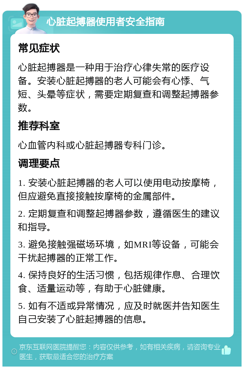 心脏起搏器使用者安全指南 常见症状 心脏起搏器是一种用于治疗心律失常的医疗设备。安装心脏起搏器的老人可能会有心悸、气短、头晕等症状，需要定期复查和调整起搏器参数。 推荐科室 心血管内科或心脏起搏器专科门诊。 调理要点 1. 安装心脏起搏器的老人可以使用电动按摩椅，但应避免直接接触按摩椅的金属部件。 2. 定期复查和调整起搏器参数，遵循医生的建议和指导。 3. 避免接触强磁场环境，如MRI等设备，可能会干扰起搏器的正常工作。 4. 保持良好的生活习惯，包括规律作息、合理饮食、适量运动等，有助于心脏健康。 5. 如有不适或异常情况，应及时就医并告知医生自己安装了心脏起搏器的信息。