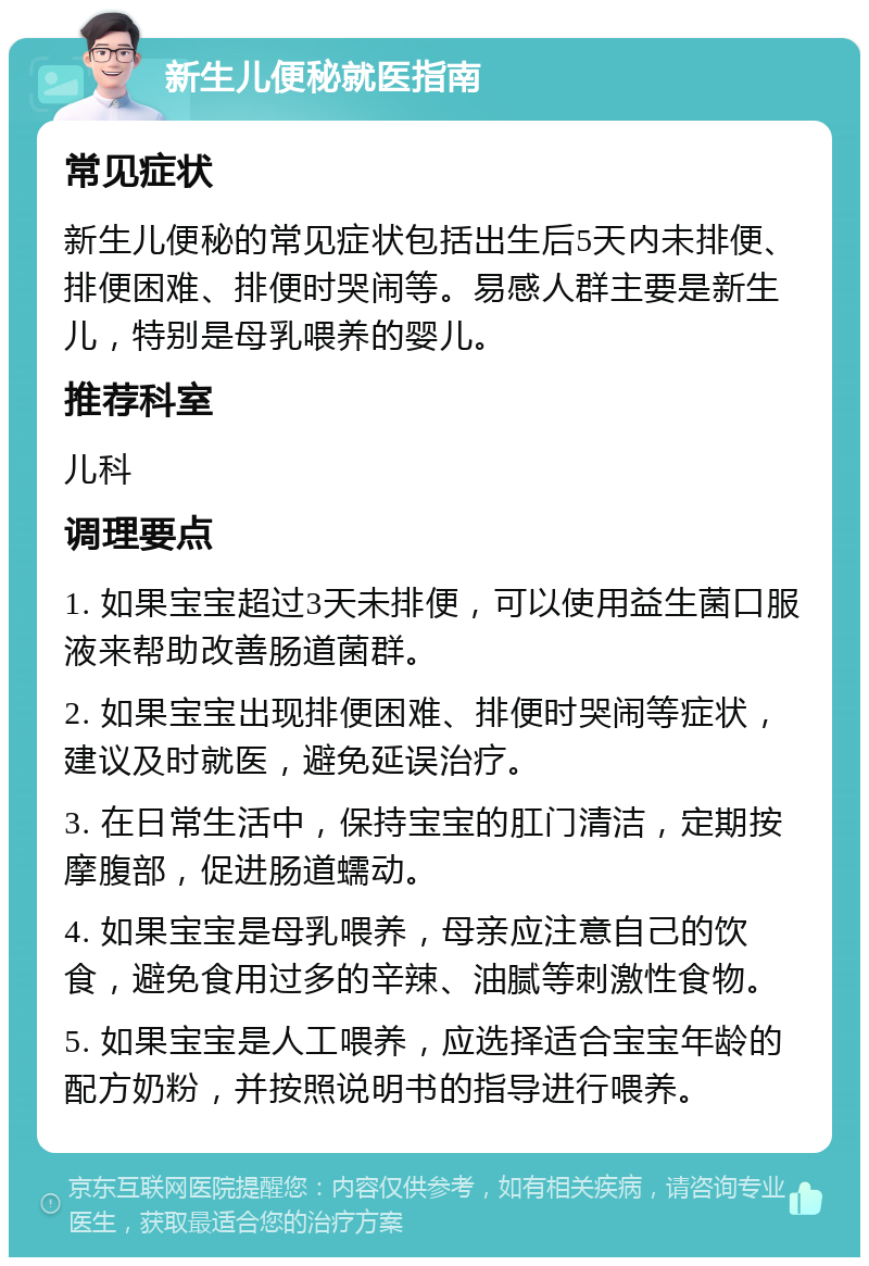 新生儿便秘就医指南 常见症状 新生儿便秘的常见症状包括出生后5天内未排便、排便困难、排便时哭闹等。易感人群主要是新生儿，特别是母乳喂养的婴儿。 推荐科室 儿科 调理要点 1. 如果宝宝超过3天未排便，可以使用益生菌口服液来帮助改善肠道菌群。 2. 如果宝宝出现排便困难、排便时哭闹等症状，建议及时就医，避免延误治疗。 3. 在日常生活中，保持宝宝的肛门清洁，定期按摩腹部，促进肠道蠕动。 4. 如果宝宝是母乳喂养，母亲应注意自己的饮食，避免食用过多的辛辣、油腻等刺激性食物。 5. 如果宝宝是人工喂养，应选择适合宝宝年龄的配方奶粉，并按照说明书的指导进行喂养。