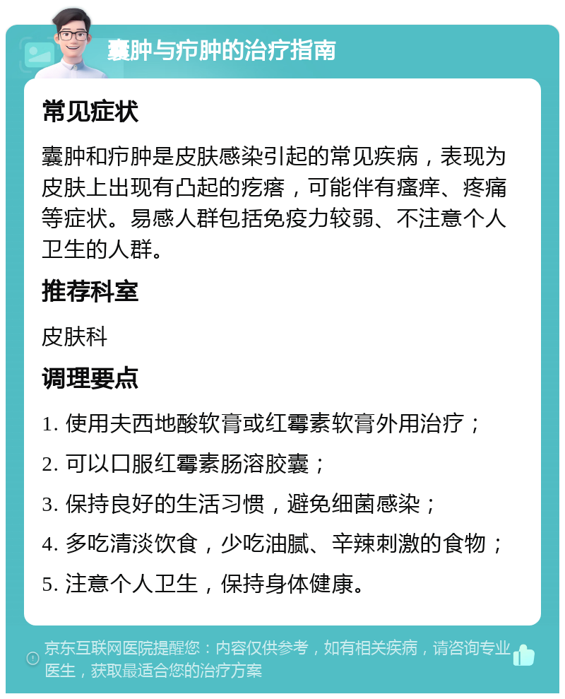 囊肿与疖肿的治疗指南 常见症状 囊肿和疖肿是皮肤感染引起的常见疾病，表现为皮肤上出现有凸起的疙瘩，可能伴有瘙痒、疼痛等症状。易感人群包括免疫力较弱、不注意个人卫生的人群。 推荐科室 皮肤科 调理要点 1. 使用夫西地酸软膏或红霉素软膏外用治疗； 2. 可以口服红霉素肠溶胶囊； 3. 保持良好的生活习惯，避免细菌感染； 4. 多吃清淡饮食，少吃油腻、辛辣刺激的食物； 5. 注意个人卫生，保持身体健康。