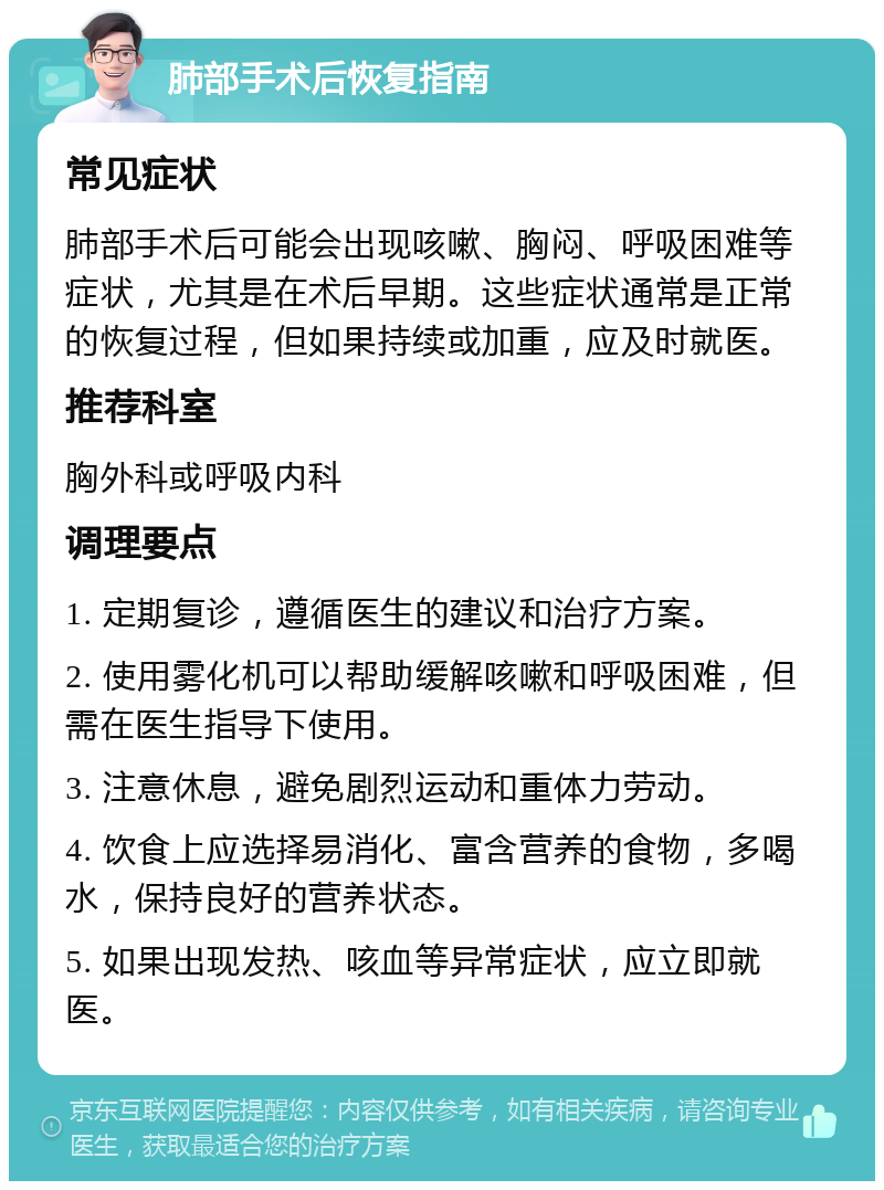 肺部手术后恢复指南 常见症状 肺部手术后可能会出现咳嗽、胸闷、呼吸困难等症状，尤其是在术后早期。这些症状通常是正常的恢复过程，但如果持续或加重，应及时就医。 推荐科室 胸外科或呼吸内科 调理要点 1. 定期复诊，遵循医生的建议和治疗方案。 2. 使用雾化机可以帮助缓解咳嗽和呼吸困难，但需在医生指导下使用。 3. 注意休息，避免剧烈运动和重体力劳动。 4. 饮食上应选择易消化、富含营养的食物，多喝水，保持良好的营养状态。 5. 如果出现发热、咳血等异常症状，应立即就医。