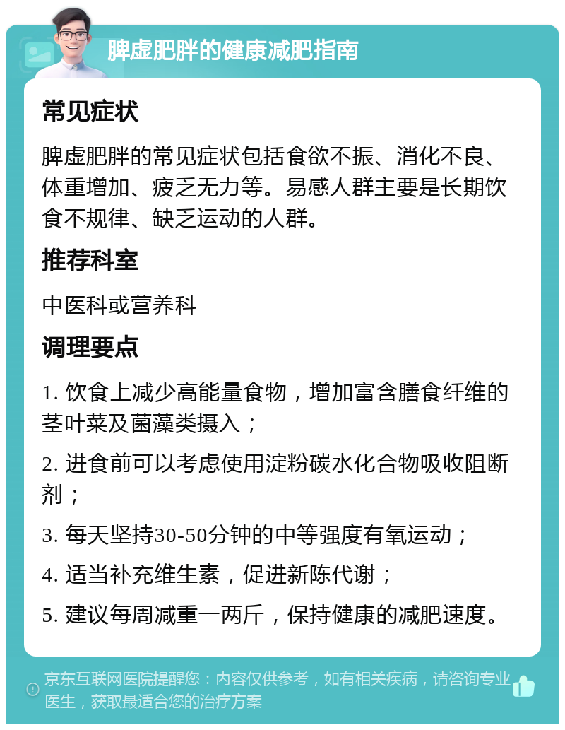 脾虚肥胖的健康减肥指南 常见症状 脾虚肥胖的常见症状包括食欲不振、消化不良、体重增加、疲乏无力等。易感人群主要是长期饮食不规律、缺乏运动的人群。 推荐科室 中医科或营养科 调理要点 1. 饮食上减少高能量食物，增加富含膳食纤维的茎叶菜及菌藻类摄入； 2. 进食前可以考虑使用淀粉碳水化合物吸收阻断剂； 3. 每天坚持30-50分钟的中等强度有氧运动； 4. 适当补充维生素，促进新陈代谢； 5. 建议每周减重一两斤，保持健康的减肥速度。