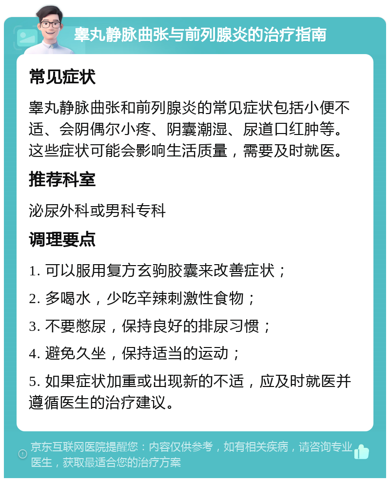 睾丸静脉曲张与前列腺炎的治疗指南 常见症状 睾丸静脉曲张和前列腺炎的常见症状包括小便不适、会阴偶尔小疼、阴囊潮湿、尿道口红肿等。这些症状可能会影响生活质量，需要及时就医。 推荐科室 泌尿外科或男科专科 调理要点 1. 可以服用复方玄驹胶囊来改善症状； 2. 多喝水，少吃辛辣刺激性食物； 3. 不要憋尿，保持良好的排尿习惯； 4. 避免久坐，保持适当的运动； 5. 如果症状加重或出现新的不适，应及时就医并遵循医生的治疗建议。