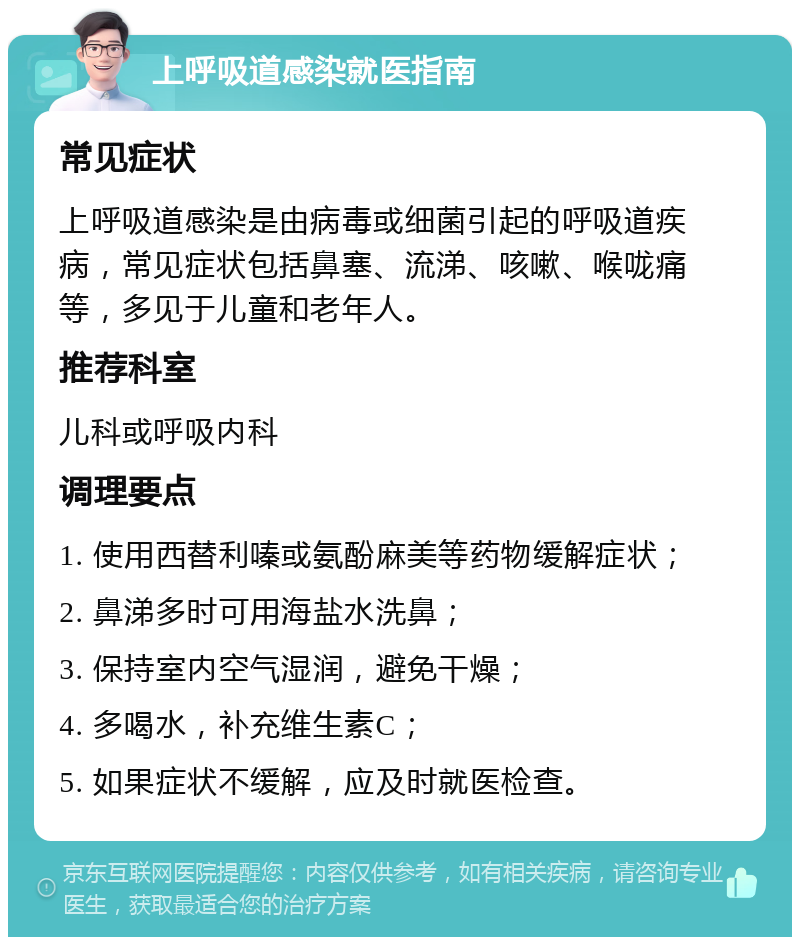 上呼吸道感染就医指南 常见症状 上呼吸道感染是由病毒或细菌引起的呼吸道疾病，常见症状包括鼻塞、流涕、咳嗽、喉咙痛等，多见于儿童和老年人。 推荐科室 儿科或呼吸内科 调理要点 1. 使用西替利嗪或氨酚麻美等药物缓解症状； 2. 鼻涕多时可用海盐水洗鼻； 3. 保持室内空气湿润，避免干燥； 4. 多喝水，补充维生素C； 5. 如果症状不缓解，应及时就医检查。