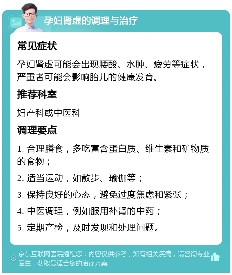 孕妇肾虚的调理与治疗 常见症状 孕妇肾虚可能会出现腰酸、水肿、疲劳等症状，严重者可能会影响胎儿的健康发育。 推荐科室 妇产科或中医科 调理要点 1. 合理膳食，多吃富含蛋白质、维生素和矿物质的食物； 2. 适当运动，如散步、瑜伽等； 3. 保持良好的心态，避免过度焦虑和紧张； 4. 中医调理，例如服用补肾的中药； 5. 定期产检，及时发现和处理问题。