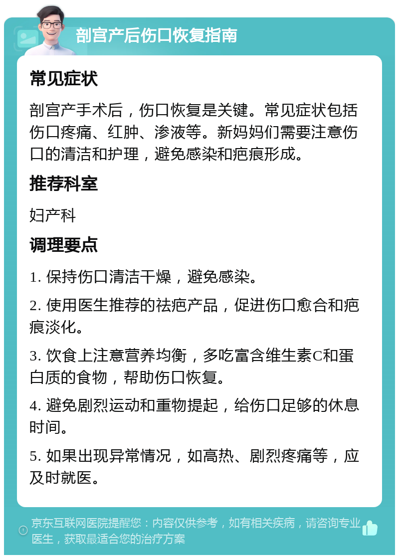 剖宫产后伤口恢复指南 常见症状 剖宫产手术后，伤口恢复是关键。常见症状包括伤口疼痛、红肿、渗液等。新妈妈们需要注意伤口的清洁和护理，避免感染和疤痕形成。 推荐科室 妇产科 调理要点 1. 保持伤口清洁干燥，避免感染。 2. 使用医生推荐的祛疤产品，促进伤口愈合和疤痕淡化。 3. 饮食上注意营养均衡，多吃富含维生素C和蛋白质的食物，帮助伤口恢复。 4. 避免剧烈运动和重物提起，给伤口足够的休息时间。 5. 如果出现异常情况，如高热、剧烈疼痛等，应及时就医。