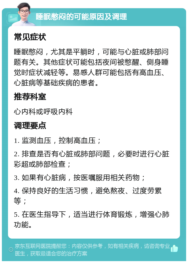 睡眠憋闷的可能原因及调理 常见症状 睡眠憋闷，尤其是平躺时，可能与心脏或肺部问题有关。其他症状可能包括夜间被憋醒、侧身睡觉时症状减轻等。易感人群可能包括有高血压、心脏病等基础疾病的患者。 推荐科室 心内科或呼吸内科 调理要点 1. 监测血压，控制高血压； 2. 排查是否有心脏或肺部问题，必要时进行心脏彩超或肺部检查； 3. 如果有心脏病，按医嘱服用相关药物； 4. 保持良好的生活习惯，避免熬夜、过度劳累等； 5. 在医生指导下，适当进行体育锻炼，增强心肺功能。