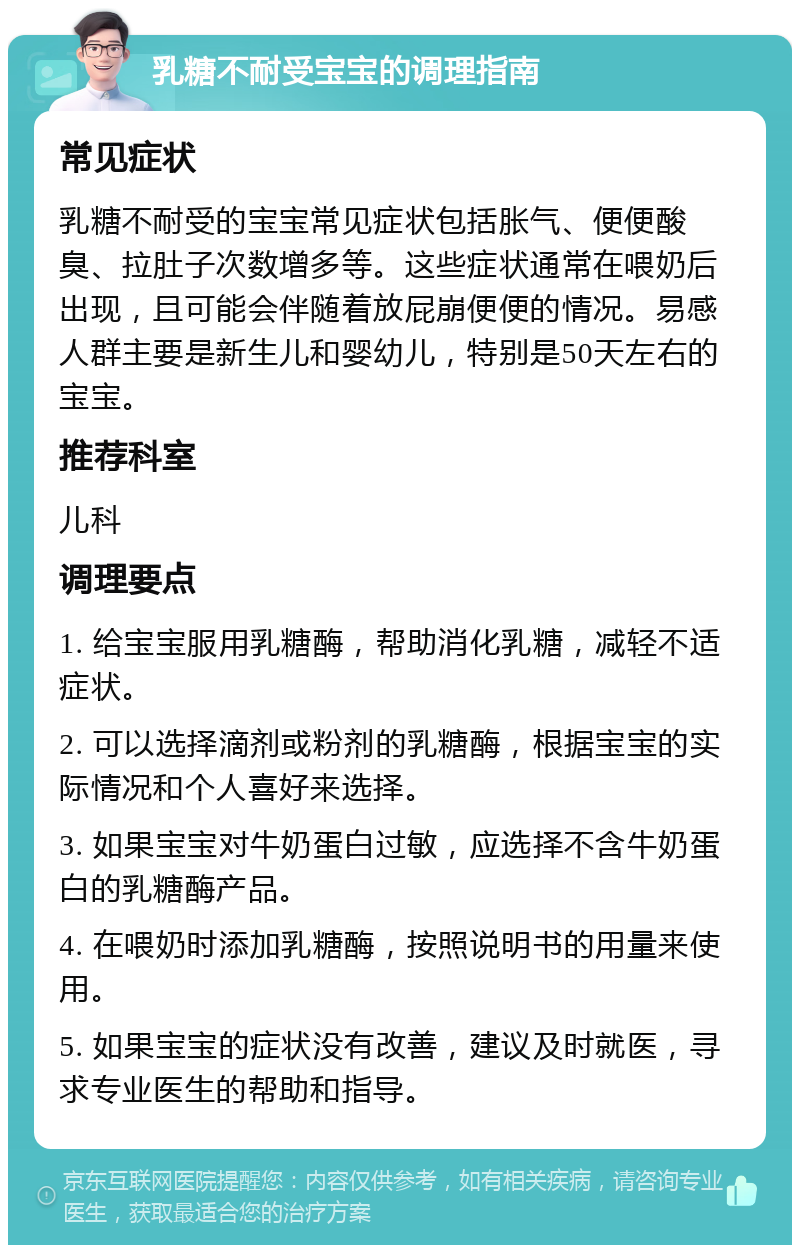 乳糖不耐受宝宝的调理指南 常见症状 乳糖不耐受的宝宝常见症状包括胀气、便便酸臭、拉肚子次数增多等。这些症状通常在喂奶后出现，且可能会伴随着放屁崩便便的情况。易感人群主要是新生儿和婴幼儿，特别是50天左右的宝宝。 推荐科室 儿科 调理要点 1. 给宝宝服用乳糖酶，帮助消化乳糖，减轻不适症状。 2. 可以选择滴剂或粉剂的乳糖酶，根据宝宝的实际情况和个人喜好来选择。 3. 如果宝宝对牛奶蛋白过敏，应选择不含牛奶蛋白的乳糖酶产品。 4. 在喂奶时添加乳糖酶，按照说明书的用量来使用。 5. 如果宝宝的症状没有改善，建议及时就医，寻求专业医生的帮助和指导。