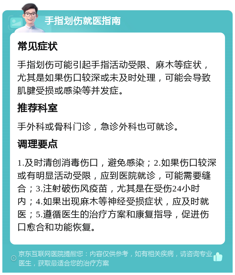 手指划伤就医指南 常见症状 手指划伤可能引起手指活动受限、麻木等症状，尤其是如果伤口较深或未及时处理，可能会导致肌腱受损或感染等并发症。 推荐科室 手外科或骨科门诊，急诊外科也可就诊。 调理要点 1.及时清创消毒伤口，避免感染；2.如果伤口较深或有明显活动受限，应到医院就诊，可能需要缝合；3.注射破伤风疫苗，尤其是在受伤24小时内；4.如果出现麻木等神经受损症状，应及时就医；5.遵循医生的治疗方案和康复指导，促进伤口愈合和功能恢复。