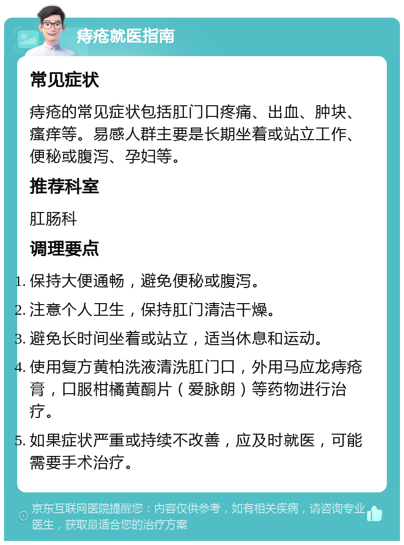 痔疮就医指南 常见症状 痔疮的常见症状包括肛门口疼痛、出血、肿块、瘙痒等。易感人群主要是长期坐着或站立工作、便秘或腹泻、孕妇等。 推荐科室 肛肠科 调理要点 保持大便通畅，避免便秘或腹泻。 注意个人卫生，保持肛门清洁干燥。 避免长时间坐着或站立，适当休息和运动。 使用复方黄柏洗液清洗肛门口，外用马应龙痔疮膏，口服柑橘黄酮片（爱脉朗）等药物进行治疗。 如果症状严重或持续不改善，应及时就医，可能需要手术治疗。