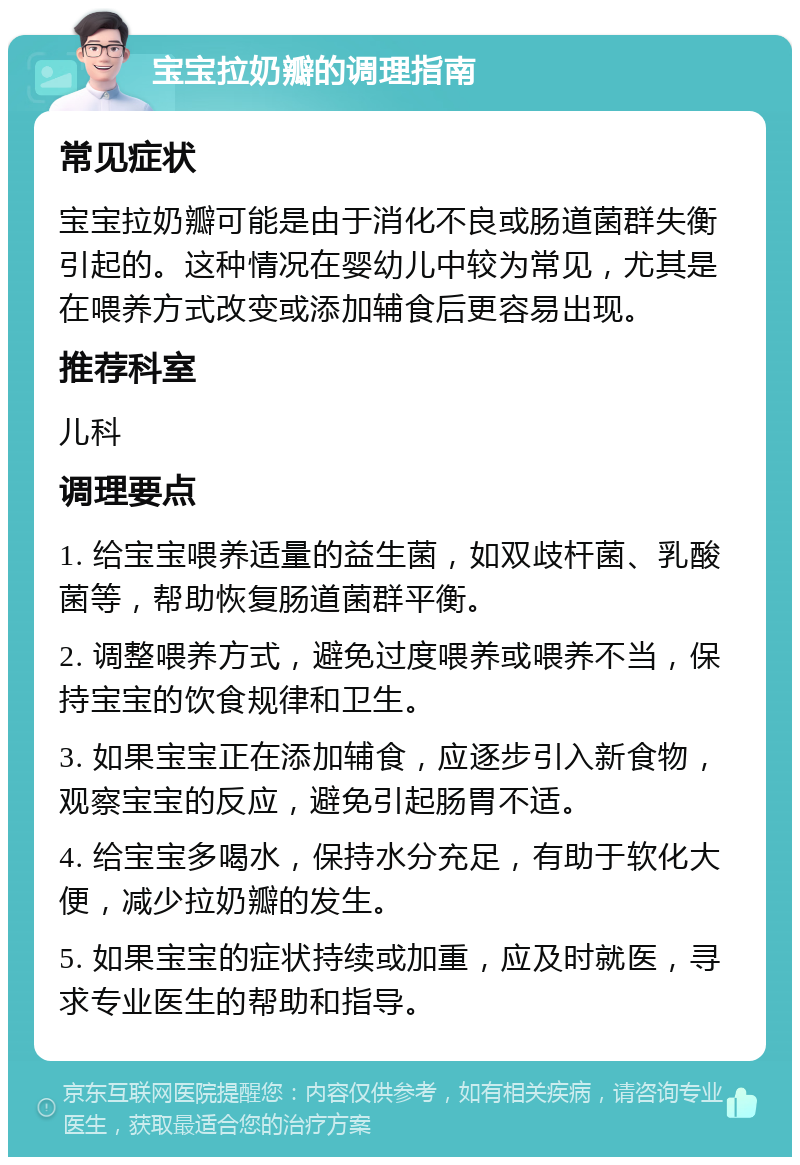 宝宝拉奶瓣的调理指南 常见症状 宝宝拉奶瓣可能是由于消化不良或肠道菌群失衡引起的。这种情况在婴幼儿中较为常见，尤其是在喂养方式改变或添加辅食后更容易出现。 推荐科室 儿科 调理要点 1. 给宝宝喂养适量的益生菌，如双歧杆菌、乳酸菌等，帮助恢复肠道菌群平衡。 2. 调整喂养方式，避免过度喂养或喂养不当，保持宝宝的饮食规律和卫生。 3. 如果宝宝正在添加辅食，应逐步引入新食物，观察宝宝的反应，避免引起肠胃不适。 4. 给宝宝多喝水，保持水分充足，有助于软化大便，减少拉奶瓣的发生。 5. 如果宝宝的症状持续或加重，应及时就医，寻求专业医生的帮助和指导。