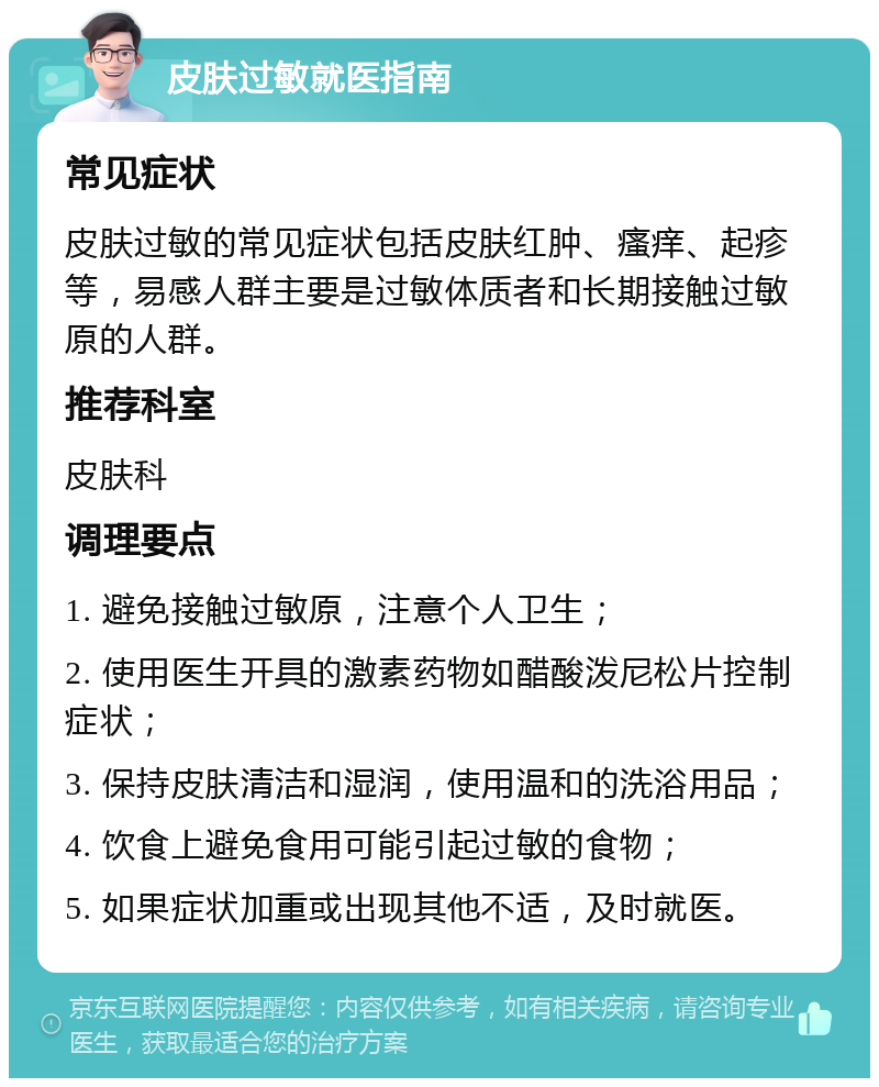 皮肤过敏就医指南 常见症状 皮肤过敏的常见症状包括皮肤红肿、瘙痒、起疹等，易感人群主要是过敏体质者和长期接触过敏原的人群。 推荐科室 皮肤科 调理要点 1. 避免接触过敏原，注意个人卫生； 2. 使用医生开具的激素药物如醋酸泼尼松片控制症状； 3. 保持皮肤清洁和湿润，使用温和的洗浴用品； 4. 饮食上避免食用可能引起过敏的食物； 5. 如果症状加重或出现其他不适，及时就医。