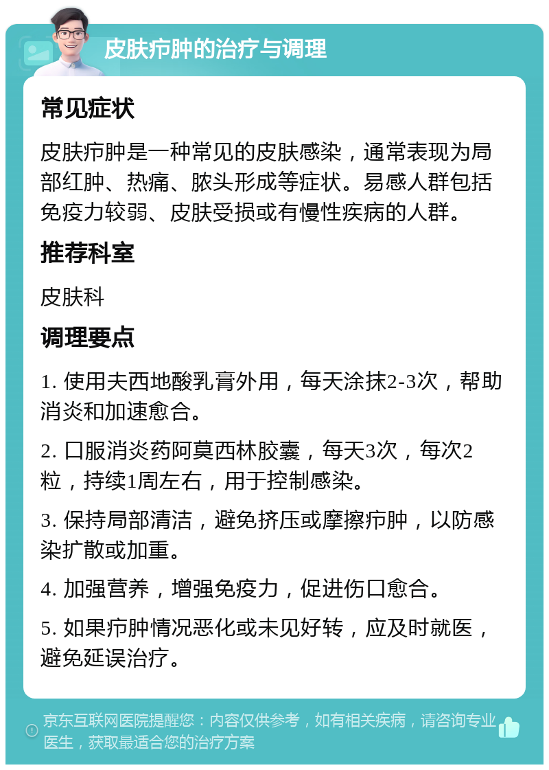 皮肤疖肿的治疗与调理 常见症状 皮肤疖肿是一种常见的皮肤感染，通常表现为局部红肿、热痛、脓头形成等症状。易感人群包括免疫力较弱、皮肤受损或有慢性疾病的人群。 推荐科室 皮肤科 调理要点 1. 使用夫西地酸乳膏外用，每天涂抹2-3次，帮助消炎和加速愈合。 2. 口服消炎药阿莫西林胶囊，每天3次，每次2粒，持续1周左右，用于控制感染。 3. 保持局部清洁，避免挤压或摩擦疖肿，以防感染扩散或加重。 4. 加强营养，增强免疫力，促进伤口愈合。 5. 如果疖肿情况恶化或未见好转，应及时就医，避免延误治疗。