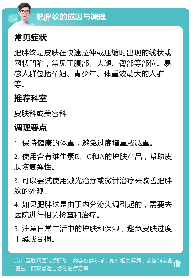 肥胖纹的成因与调理 常见症状 肥胖纹是皮肤在快速拉伸或压缩时出现的线状或网状凹陷，常见于腹部、大腿、臀部等部位。易感人群包括孕妇、青少年、体重波动大的人群等。 推荐科室 皮肤科或美容科 调理要点 1. 保持健康的体重，避免过度增重或减重。 2. 使用含有维生素E、C和A的护肤产品，帮助皮肤恢复弹性。 3. 可以尝试使用激光治疗或微针治疗来改善肥胖纹的外观。 4. 如果肥胖纹是由于内分泌失调引起的，需要去医院进行相关检查和治疗。 5. 注意日常生活中的护肤和保湿，避免皮肤过度干燥或受损。