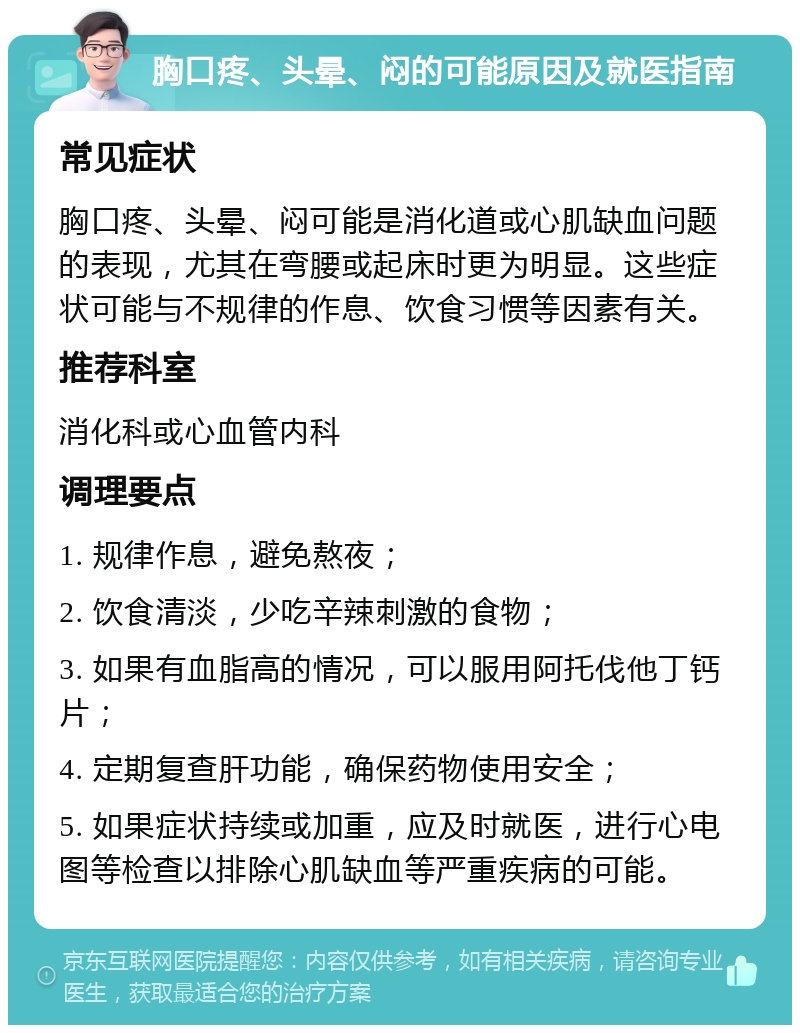 胸口疼、头晕、闷的可能原因及就医指南 常见症状 胸口疼、头晕、闷可能是消化道或心肌缺血问题的表现，尤其在弯腰或起床时更为明显。这些症状可能与不规律的作息、饮食习惯等因素有关。 推荐科室 消化科或心血管内科 调理要点 1. 规律作息，避免熬夜； 2. 饮食清淡，少吃辛辣刺激的食物； 3. 如果有血脂高的情况，可以服用阿托伐他丁钙片； 4. 定期复查肝功能，确保药物使用安全； 5. 如果症状持续或加重，应及时就医，进行心电图等检查以排除心肌缺血等严重疾病的可能。