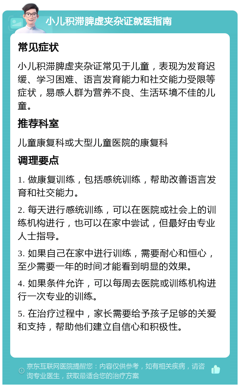 小儿积滞脾虚夹杂证就医指南 常见症状 小儿积滞脾虚夹杂证常见于儿童，表现为发育迟缓、学习困难、语言发育能力和社交能力受限等症状，易感人群为营养不良、生活环境不佳的儿童。 推荐科室 儿童康复科或大型儿童医院的康复科 调理要点 1. 做康复训练，包括感统训练，帮助改善语言发育和社交能力。 2. 每天进行感统训练，可以在医院或社会上的训练机构进行，也可以在家中尝试，但最好由专业人士指导。 3. 如果自己在家中进行训练，需要耐心和恒心，至少需要一年的时间才能看到明显的效果。 4. 如果条件允许，可以每周去医院或训练机构进行一次专业的训练。 5. 在治疗过程中，家长需要给予孩子足够的关爱和支持，帮助他们建立自信心和积极性。