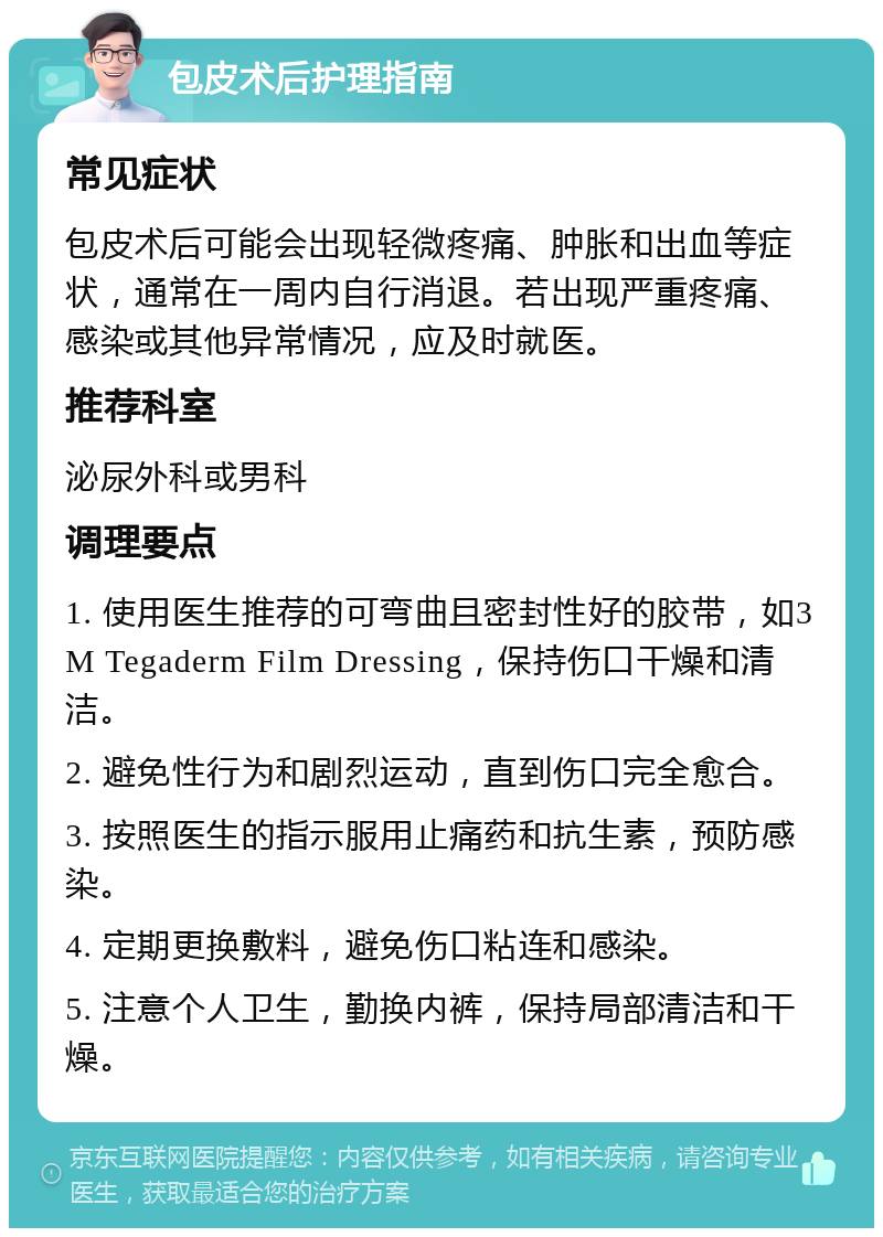 包皮术后护理指南 常见症状 包皮术后可能会出现轻微疼痛、肿胀和出血等症状，通常在一周内自行消退。若出现严重疼痛、感染或其他异常情况，应及时就医。 推荐科室 泌尿外科或男科 调理要点 1. 使用医生推荐的可弯曲且密封性好的胶带，如3M Tegaderm Film Dressing，保持伤口干燥和清洁。 2. 避免性行为和剧烈运动，直到伤口完全愈合。 3. 按照医生的指示服用止痛药和抗生素，预防感染。 4. 定期更换敷料，避免伤口粘连和感染。 5. 注意个人卫生，勤换内裤，保持局部清洁和干燥。