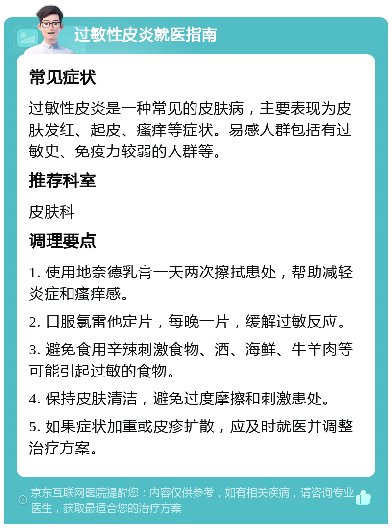 过敏性皮炎就医指南 常见症状 过敏性皮炎是一种常见的皮肤病，主要表现为皮肤发红、起皮、瘙痒等症状。易感人群包括有过敏史、免疫力较弱的人群等。 推荐科室 皮肤科 调理要点 1. 使用地奈德乳膏一天两次擦拭患处，帮助减轻炎症和瘙痒感。 2. 口服氯雷他定片，每晚一片，缓解过敏反应。 3. 避免食用辛辣刺激食物、酒、海鲜、牛羊肉等可能引起过敏的食物。 4. 保持皮肤清洁，避免过度摩擦和刺激患处。 5. 如果症状加重或皮疹扩散，应及时就医并调整治疗方案。