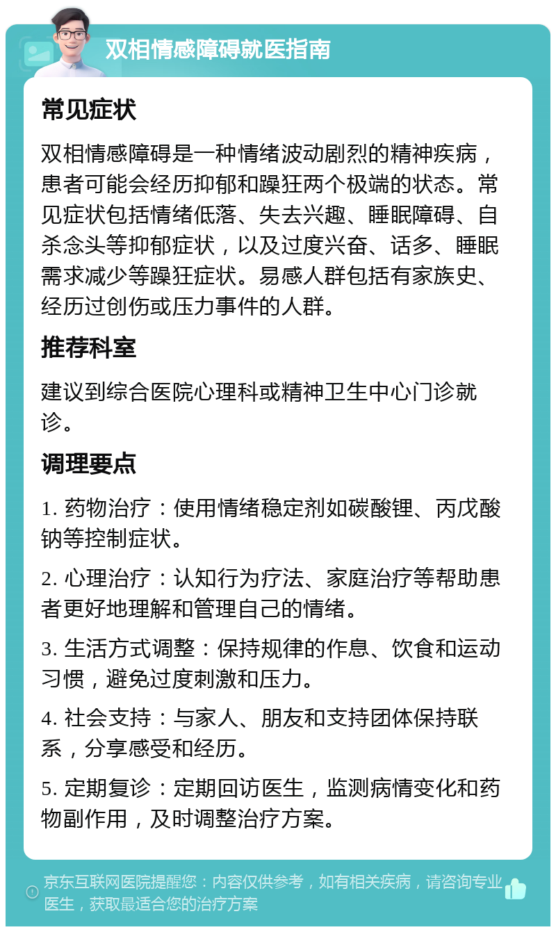 双相情感障碍就医指南 常见症状 双相情感障碍是一种情绪波动剧烈的精神疾病，患者可能会经历抑郁和躁狂两个极端的状态。常见症状包括情绪低落、失去兴趣、睡眠障碍、自杀念头等抑郁症状，以及过度兴奋、话多、睡眠需求减少等躁狂症状。易感人群包括有家族史、经历过创伤或压力事件的人群。 推荐科室 建议到综合医院心理科或精神卫生中心门诊就诊。 调理要点 1. 药物治疗：使用情绪稳定剂如碳酸锂、丙戊酸钠等控制症状。 2. 心理治疗：认知行为疗法、家庭治疗等帮助患者更好地理解和管理自己的情绪。 3. 生活方式调整：保持规律的作息、饮食和运动习惯，避免过度刺激和压力。 4. 社会支持：与家人、朋友和支持团体保持联系，分享感受和经历。 5. 定期复诊：定期回访医生，监测病情变化和药物副作用，及时调整治疗方案。