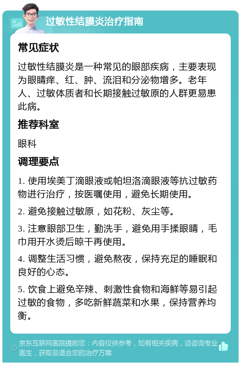 过敏性结膜炎治疗指南 常见症状 过敏性结膜炎是一种常见的眼部疾病，主要表现为眼睛痒、红、肿、流泪和分泌物增多。老年人、过敏体质者和长期接触过敏原的人群更易患此病。 推荐科室 眼科 调理要点 1. 使用埃美丁滴眼液或帕坦洛滴眼液等抗过敏药物进行治疗，按医嘱使用，避免长期使用。 2. 避免接触过敏原，如花粉、灰尘等。 3. 注意眼部卫生，勤洗手，避免用手揉眼睛，毛巾用开水烫后晾干再使用。 4. 调整生活习惯，避免熬夜，保持充足的睡眠和良好的心态。 5. 饮食上避免辛辣、刺激性食物和海鲜等易引起过敏的食物，多吃新鲜蔬菜和水果，保持营养均衡。