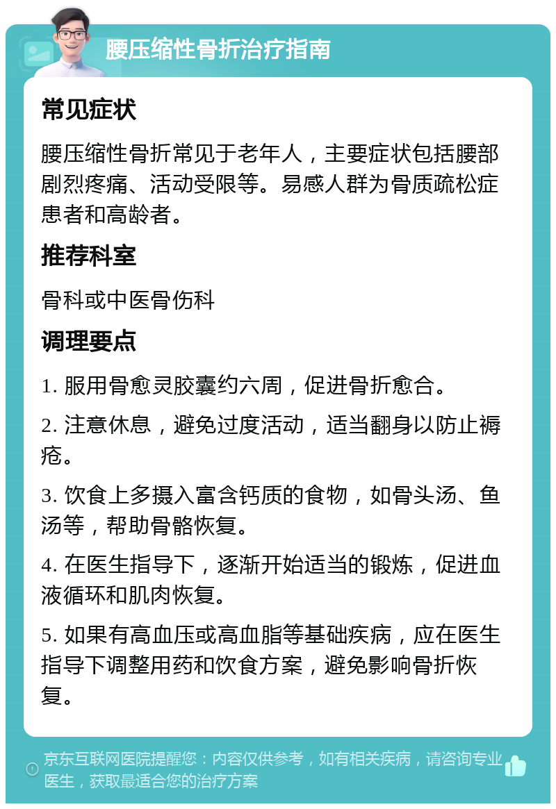 腰压缩性骨折治疗指南 常见症状 腰压缩性骨折常见于老年人，主要症状包括腰部剧烈疼痛、活动受限等。易感人群为骨质疏松症患者和高龄者。 推荐科室 骨科或中医骨伤科 调理要点 1. 服用骨愈灵胶囊约六周，促进骨折愈合。 2. 注意休息，避免过度活动，适当翻身以防止褥疮。 3. 饮食上多摄入富含钙质的食物，如骨头汤、鱼汤等，帮助骨骼恢复。 4. 在医生指导下，逐渐开始适当的锻炼，促进血液循环和肌肉恢复。 5. 如果有高血压或高血脂等基础疾病，应在医生指导下调整用药和饮食方案，避免影响骨折恢复。