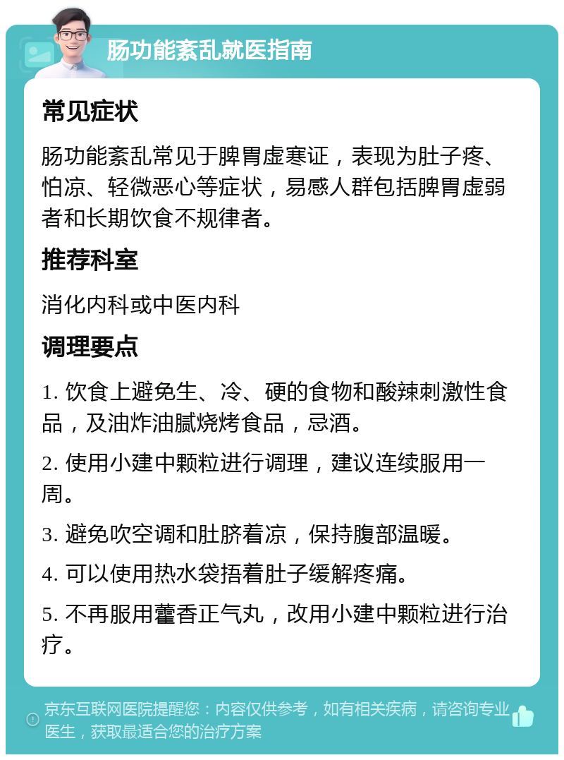 肠功能紊乱就医指南 常见症状 肠功能紊乱常见于脾胃虚寒证，表现为肚子疼、怕凉、轻微恶心等症状，易感人群包括脾胃虚弱者和长期饮食不规律者。 推荐科室 消化内科或中医内科 调理要点 1. 饮食上避免生、冷、硬的食物和酸辣刺激性食品，及油炸油腻烧烤食品，忌酒。 2. 使用小建中颗粒进行调理，建议连续服用一周。 3. 避免吹空调和肚脐着凉，保持腹部温暖。 4. 可以使用热水袋捂着肚子缓解疼痛。 5. 不再服用藿香正气丸，改用小建中颗粒进行治疗。