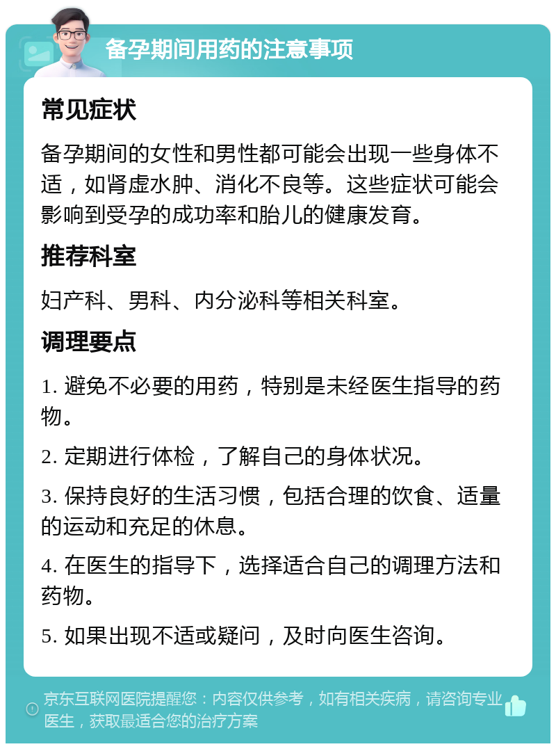 备孕期间用药的注意事项 常见症状 备孕期间的女性和男性都可能会出现一些身体不适，如肾虚水肿、消化不良等。这些症状可能会影响到受孕的成功率和胎儿的健康发育。 推荐科室 妇产科、男科、内分泌科等相关科室。 调理要点 1. 避免不必要的用药，特别是未经医生指导的药物。 2. 定期进行体检，了解自己的身体状况。 3. 保持良好的生活习惯，包括合理的饮食、适量的运动和充足的休息。 4. 在医生的指导下，选择适合自己的调理方法和药物。 5. 如果出现不适或疑问，及时向医生咨询。