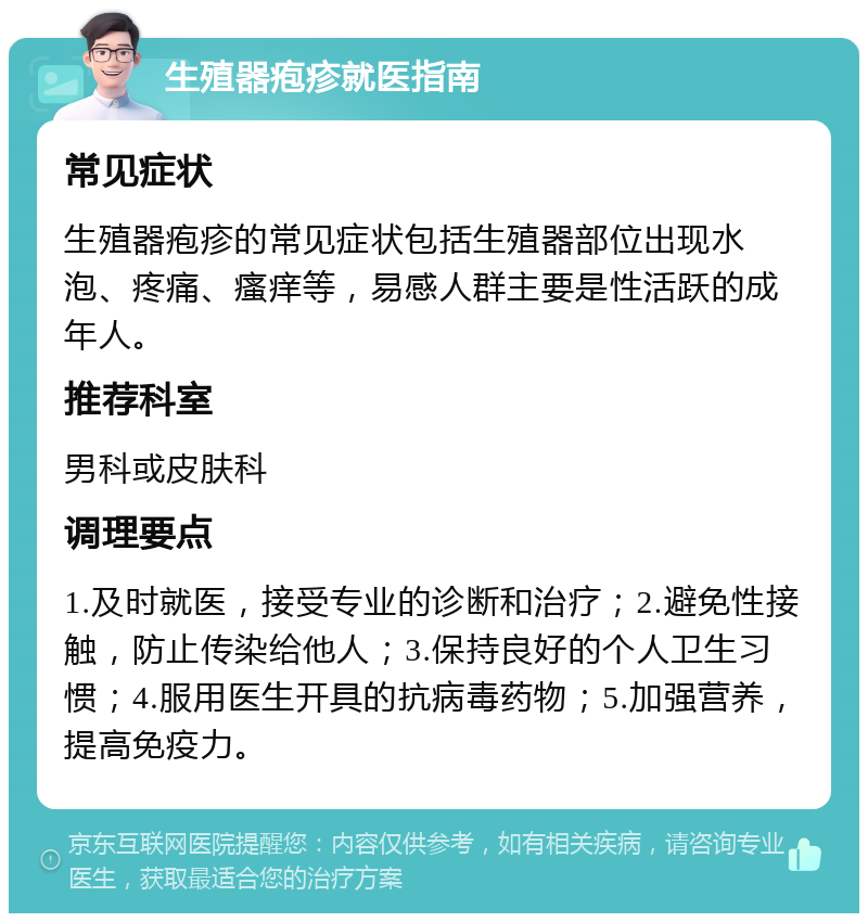 生殖器疱疹就医指南 常见症状 生殖器疱疹的常见症状包括生殖器部位出现水泡、疼痛、瘙痒等，易感人群主要是性活跃的成年人。 推荐科室 男科或皮肤科 调理要点 1.及时就医，接受专业的诊断和治疗；2.避免性接触，防止传染给他人；3.保持良好的个人卫生习惯；4.服用医生开具的抗病毒药物；5.加强营养，提高免疫力。