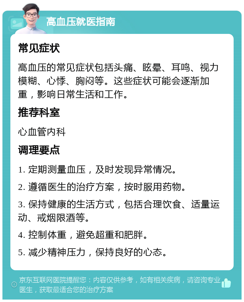 高血压就医指南 常见症状 高血压的常见症状包括头痛、眩晕、耳鸣、视力模糊、心悸、胸闷等。这些症状可能会逐渐加重，影响日常生活和工作。 推荐科室 心血管内科 调理要点 1. 定期测量血压，及时发现异常情况。 2. 遵循医生的治疗方案，按时服用药物。 3. 保持健康的生活方式，包括合理饮食、适量运动、戒烟限酒等。 4. 控制体重，避免超重和肥胖。 5. 减少精神压力，保持良好的心态。