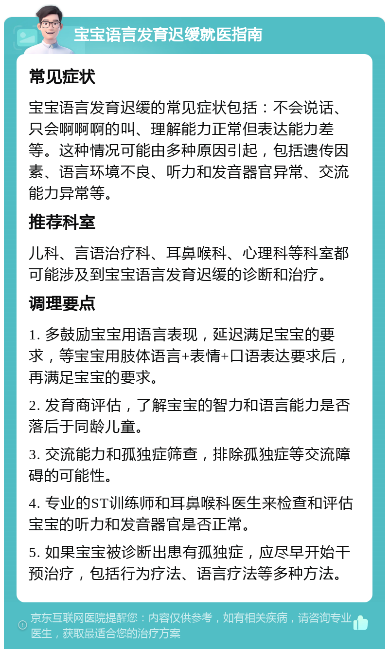 宝宝语言发育迟缓就医指南 常见症状 宝宝语言发育迟缓的常见症状包括：不会说话、只会啊啊啊的叫、理解能力正常但表达能力差等。这种情况可能由多种原因引起，包括遗传因素、语言环境不良、听力和发音器官异常、交流能力异常等。 推荐科室 儿科、言语治疗科、耳鼻喉科、心理科等科室都可能涉及到宝宝语言发育迟缓的诊断和治疗。 调理要点 1. 多鼓励宝宝用语言表现，延迟满足宝宝的要求，等宝宝用肢体语言+表情+口语表达要求后，再满足宝宝的要求。 2. 发育商评估，了解宝宝的智力和语言能力是否落后于同龄儿童。 3. 交流能力和孤独症筛查，排除孤独症等交流障碍的可能性。 4. 专业的ST训练师和耳鼻喉科医生来检查和评估宝宝的听力和发音器官是否正常。 5. 如果宝宝被诊断出患有孤独症，应尽早开始干预治疗，包括行为疗法、语言疗法等多种方法。