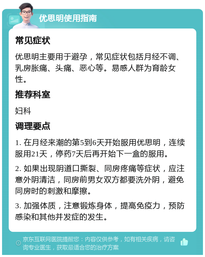 优思明使用指南 常见症状 优思明主要用于避孕，常见症状包括月经不调、乳房胀痛、头痛、恶心等。易感人群为育龄女性。 推荐科室 妇科 调理要点 1. 在月经来潮的第5到6天开始服用优思明，连续服用21天，停药7天后再开始下一盒的服用。 2. 如果出现阴道口撕裂、同房疼痛等症状，应注意外阴清洁，同房前男女双方都要洗外阴，避免同房时的刺激和摩擦。 3. 加强体质，注意锻炼身体，提高免疫力，预防感染和其他并发症的发生。