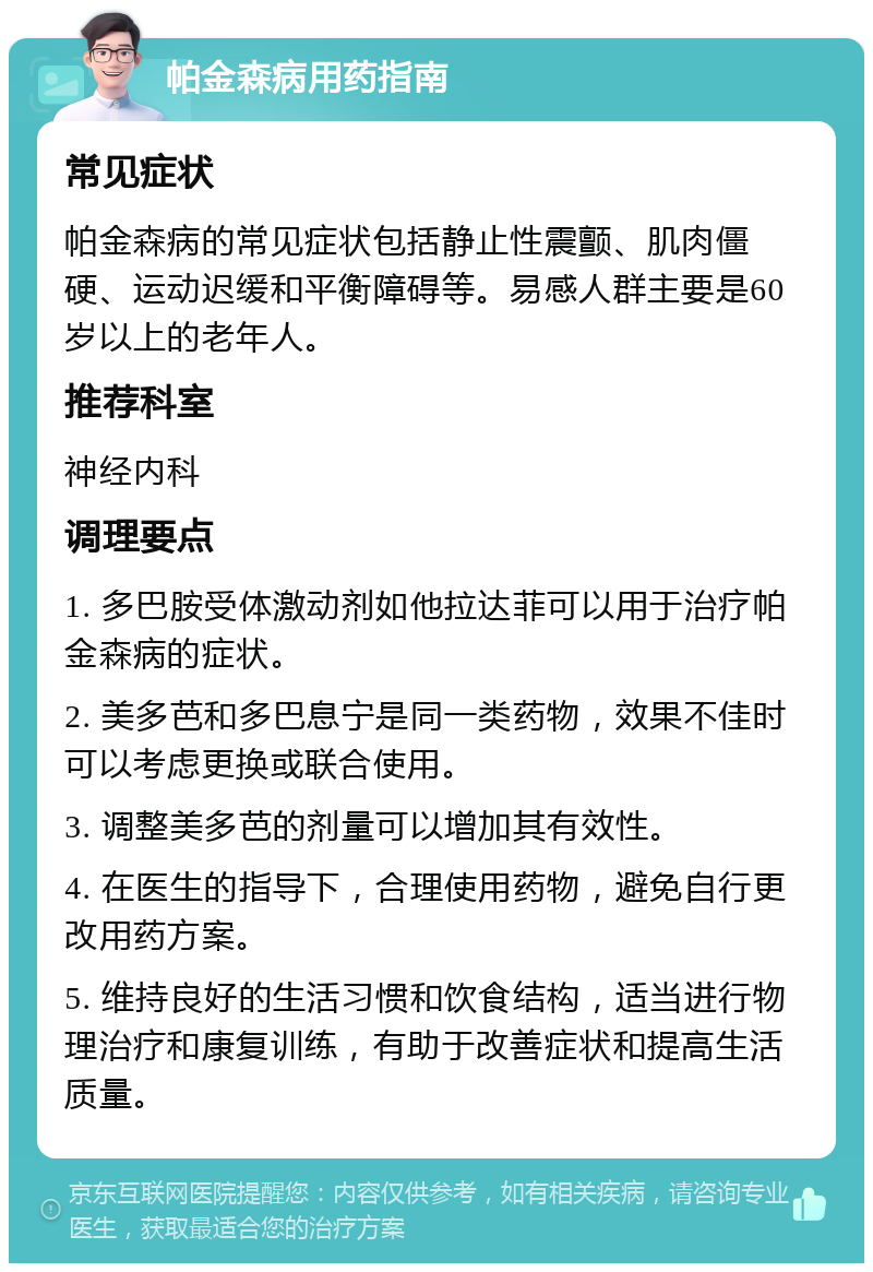 帕金森病用药指南 常见症状 帕金森病的常见症状包括静止性震颤、肌肉僵硬、运动迟缓和平衡障碍等。易感人群主要是60岁以上的老年人。 推荐科室 神经内科 调理要点 1. 多巴胺受体激动剂如他拉达菲可以用于治疗帕金森病的症状。 2. 美多芭和多巴息宁是同一类药物，效果不佳时可以考虑更换或联合使用。 3. 调整美多芭的剂量可以增加其有效性。 4. 在医生的指导下，合理使用药物，避免自行更改用药方案。 5. 维持良好的生活习惯和饮食结构，适当进行物理治疗和康复训练，有助于改善症状和提高生活质量。