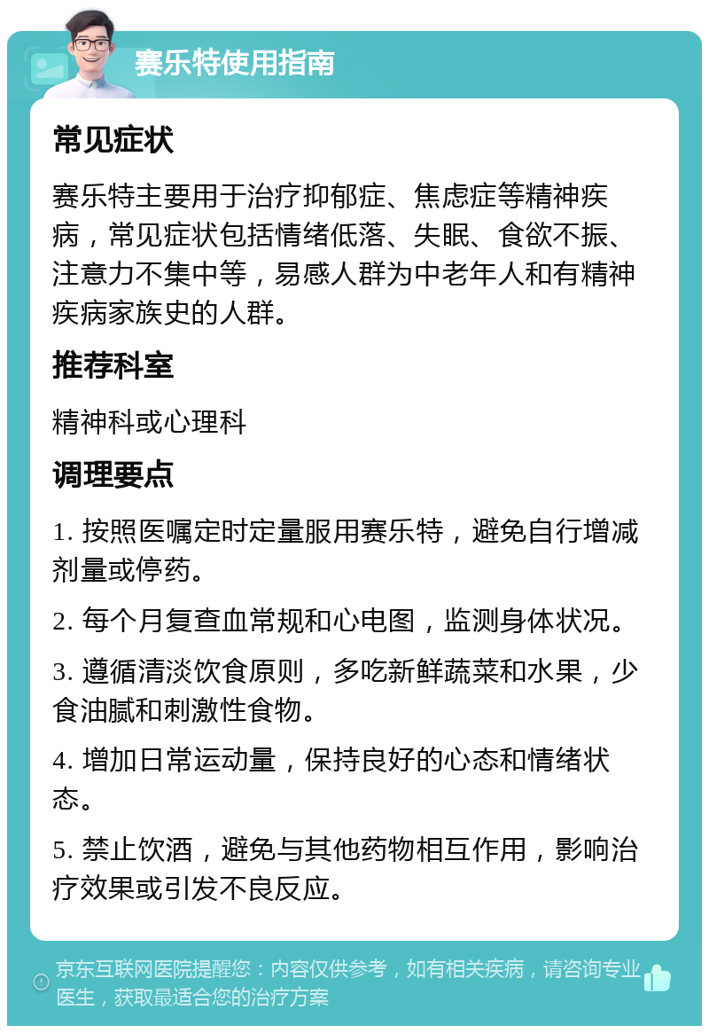 赛乐特使用指南 常见症状 赛乐特主要用于治疗抑郁症、焦虑症等精神疾病，常见症状包括情绪低落、失眠、食欲不振、注意力不集中等，易感人群为中老年人和有精神疾病家族史的人群。 推荐科室 精神科或心理科 调理要点 1. 按照医嘱定时定量服用赛乐特，避免自行增减剂量或停药。 2. 每个月复查血常规和心电图，监测身体状况。 3. 遵循清淡饮食原则，多吃新鲜蔬菜和水果，少食油腻和刺激性食物。 4. 增加日常运动量，保持良好的心态和情绪状态。 5. 禁止饮酒，避免与其他药物相互作用，影响治疗效果或引发不良反应。