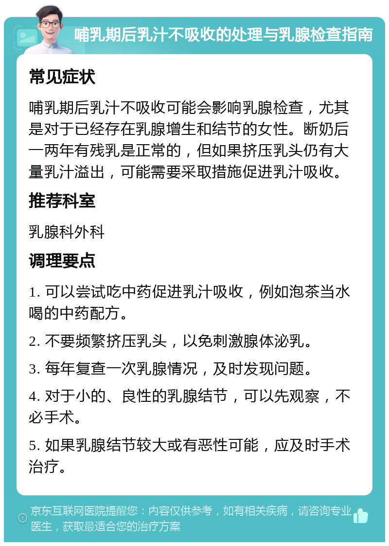 哺乳期后乳汁不吸收的处理与乳腺检查指南 常见症状 哺乳期后乳汁不吸收可能会影响乳腺检查，尤其是对于已经存在乳腺增生和结节的女性。断奶后一两年有残乳是正常的，但如果挤压乳头仍有大量乳汁溢出，可能需要采取措施促进乳汁吸收。 推荐科室 乳腺科外科 调理要点 1. 可以尝试吃中药促进乳汁吸收，例如泡茶当水喝的中药配方。 2. 不要频繁挤压乳头，以免刺激腺体泌乳。 3. 每年复查一次乳腺情况，及时发现问题。 4. 对于小的、良性的乳腺结节，可以先观察，不必手术。 5. 如果乳腺结节较大或有恶性可能，应及时手术治疗。