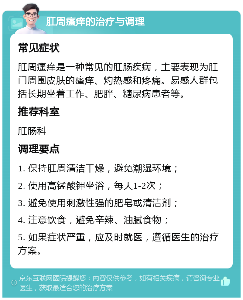 肛周瘙痒的治疗与调理 常见症状 肛周瘙痒是一种常见的肛肠疾病，主要表现为肛门周围皮肤的瘙痒、灼热感和疼痛。易感人群包括长期坐着工作、肥胖、糖尿病患者等。 推荐科室 肛肠科 调理要点 1. 保持肛周清洁干燥，避免潮湿环境； 2. 使用高锰酸钾坐浴，每天1-2次； 3. 避免使用刺激性强的肥皂或清洁剂； 4. 注意饮食，避免辛辣、油腻食物； 5. 如果症状严重，应及时就医，遵循医生的治疗方案。