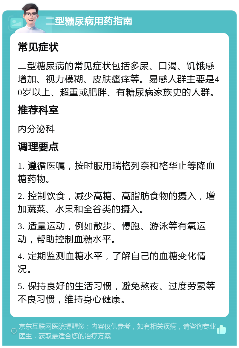 二型糖尿病用药指南 常见症状 二型糖尿病的常见症状包括多尿、口渴、饥饿感增加、视力模糊、皮肤瘙痒等。易感人群主要是40岁以上、超重或肥胖、有糖尿病家族史的人群。 推荐科室 内分泌科 调理要点 1. 遵循医嘱，按时服用瑞格列奈和格华止等降血糖药物。 2. 控制饮食，减少高糖、高脂肪食物的摄入，增加蔬菜、水果和全谷类的摄入。 3. 适量运动，例如散步、慢跑、游泳等有氧运动，帮助控制血糖水平。 4. 定期监测血糖水平，了解自己的血糖变化情况。 5. 保持良好的生活习惯，避免熬夜、过度劳累等不良习惯，维持身心健康。