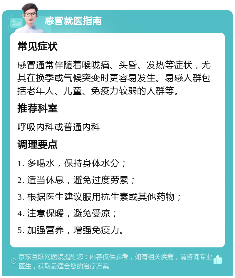 感冒就医指南 常见症状 感冒通常伴随着喉咙痛、头昏、发热等症状，尤其在换季或气候突变时更容易发生。易感人群包括老年人、儿童、免疫力较弱的人群等。 推荐科室 呼吸内科或普通内科 调理要点 1. 多喝水，保持身体水分； 2. 适当休息，避免过度劳累； 3. 根据医生建议服用抗生素或其他药物； 4. 注意保暖，避免受凉； 5. 加强营养，增强免疫力。