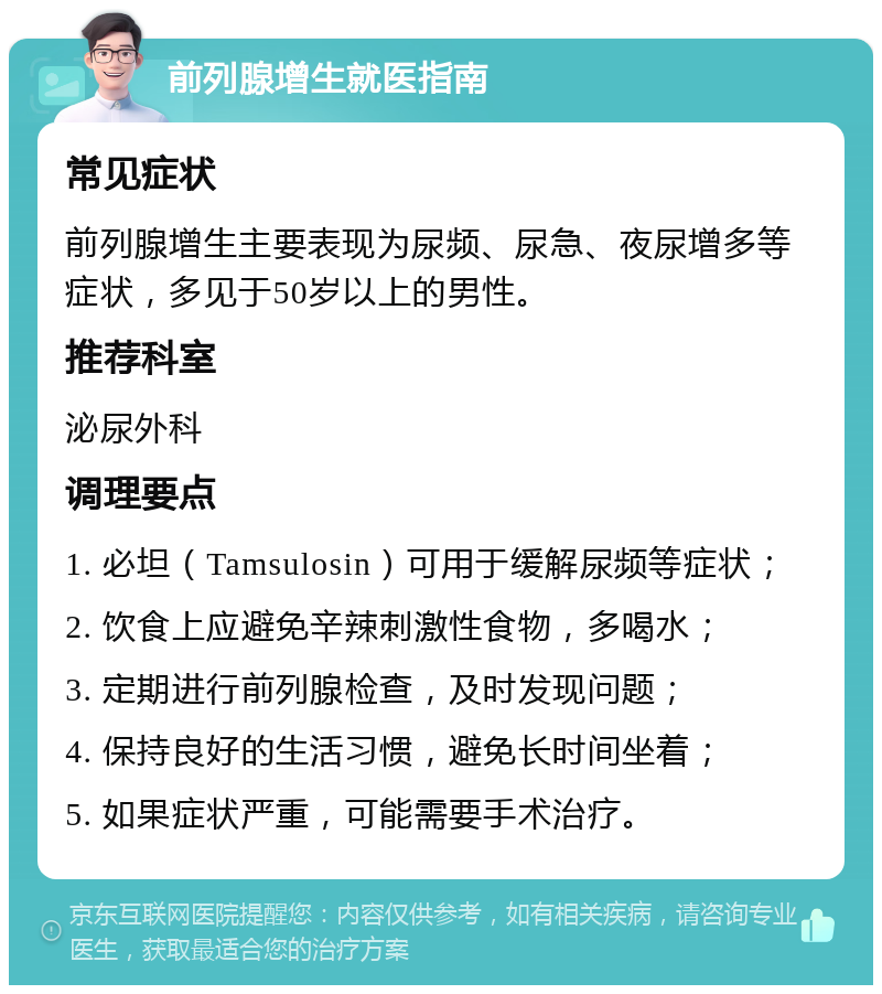 前列腺增生就医指南 常见症状 前列腺增生主要表现为尿频、尿急、夜尿增多等症状，多见于50岁以上的男性。 推荐科室 泌尿外科 调理要点 1. 必坦（Tamsulosin）可用于缓解尿频等症状； 2. 饮食上应避免辛辣刺激性食物，多喝水； 3. 定期进行前列腺检查，及时发现问题； 4. 保持良好的生活习惯，避免长时间坐着； 5. 如果症状严重，可能需要手术治疗。