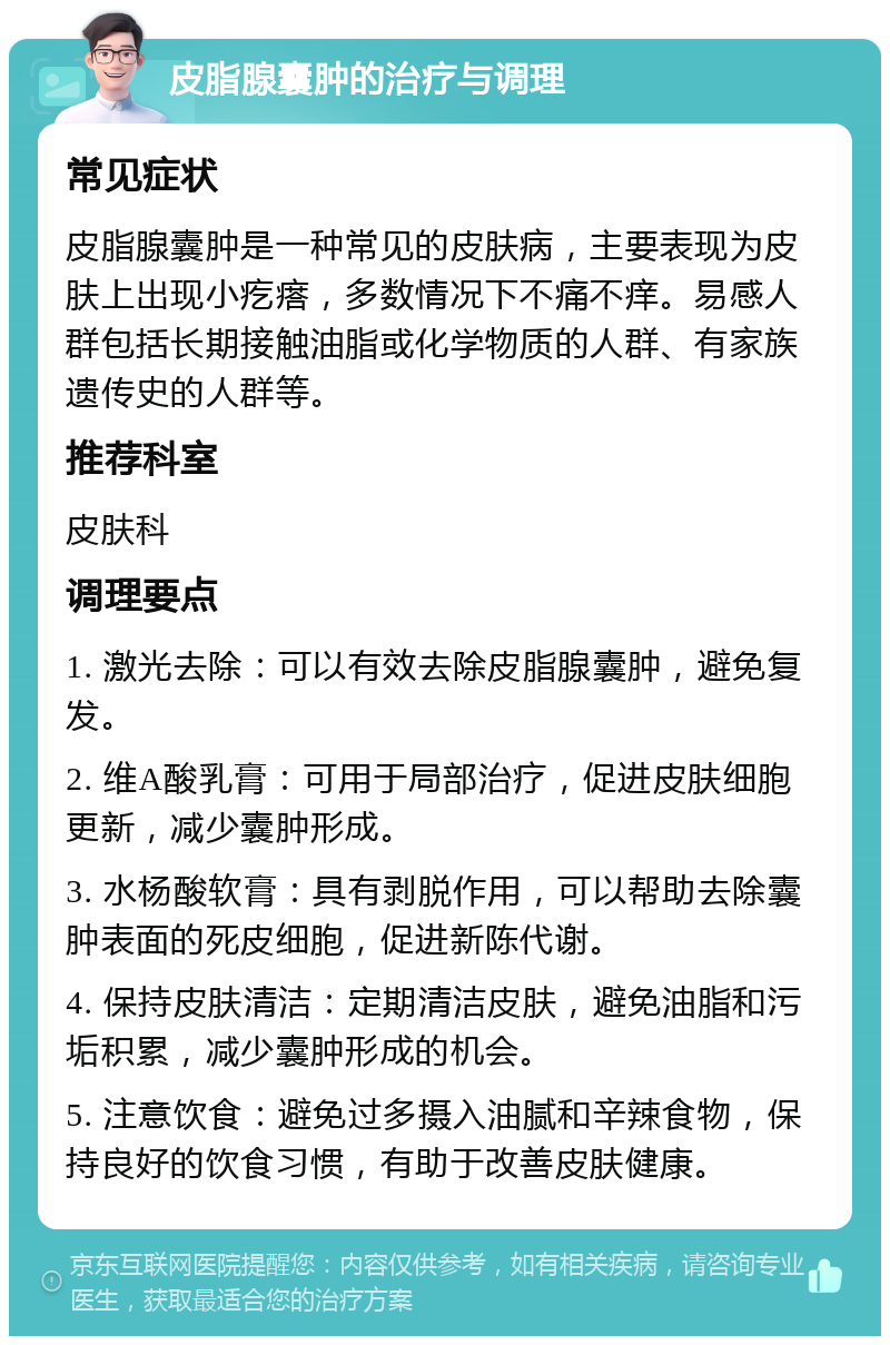 皮脂腺囊肿的治疗与调理 常见症状 皮脂腺囊肿是一种常见的皮肤病，主要表现为皮肤上出现小疙瘩，多数情况下不痛不痒。易感人群包括长期接触油脂或化学物质的人群、有家族遗传史的人群等。 推荐科室 皮肤科 调理要点 1. 激光去除：可以有效去除皮脂腺囊肿，避免复发。 2. 维A酸乳膏：可用于局部治疗，促进皮肤细胞更新，减少囊肿形成。 3. 水杨酸软膏：具有剥脱作用，可以帮助去除囊肿表面的死皮细胞，促进新陈代谢。 4. 保持皮肤清洁：定期清洁皮肤，避免油脂和污垢积累，减少囊肿形成的机会。 5. 注意饮食：避免过多摄入油腻和辛辣食物，保持良好的饮食习惯，有助于改善皮肤健康。