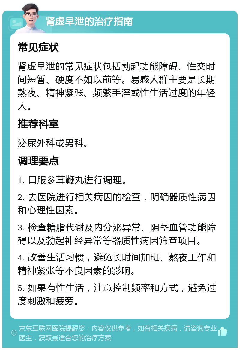 肾虚早泄的治疗指南 常见症状 肾虚早泄的常见症状包括勃起功能障碍、性交时间短暂、硬度不如以前等。易感人群主要是长期熬夜、精神紧张、频繁手淫或性生活过度的年轻人。 推荐科室 泌尿外科或男科。 调理要点 1. 口服参茸鞭丸进行调理。 2. 去医院进行相关病因的检查，明确器质性病因和心理性因素。 3. 检查糖脂代谢及内分泌异常、阴茎血管功能障碍以及勃起神经异常等器质性病因筛查项目。 4. 改善生活习惯，避免长时间加班、熬夜工作和精神紧张等不良因素的影响。 5. 如果有性生活，注意控制频率和方式，避免过度刺激和疲劳。